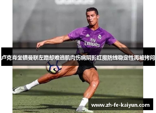 卢克肖坐镇曼联左路却难逃肌肉伤病阴影红魔防线稳定性再被拷问