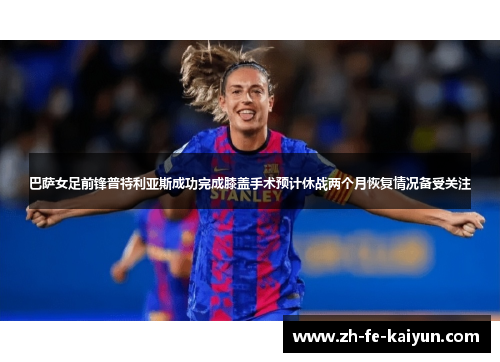 巴萨女足前锋普特利亚斯成功完成膝盖手术预计休战两个月恢复情况备受关注
