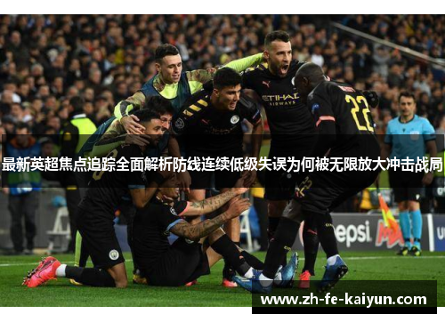 最新英超焦点追踪全面解析防线连续低级失误为何被无限放大冲击战局