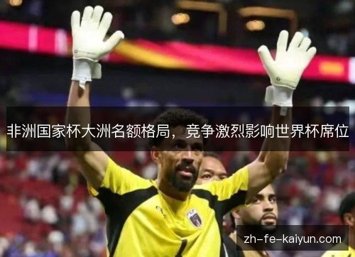 非洲国家杯大洲名额格局,竞争激烈影响世界杯席位 非洲国家杯大洲名额格局,竞争激烈影响世界杯席位